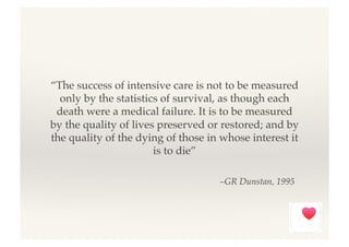 –GR Dunstan, 1995!
“The success of intensive care is not to be measured
only by the statistics of survival, as though each
death were a medical failure. It is to be measured
by the quality of lives preserved or restored; and by
the quality of the dying of those in whose interest it
is to die”!
 
