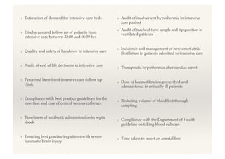 ❖  Estimation of demand for intensive care beds!
❖  Discharges and follow up of patients from
intensive care between 22:00 and 06:59 hrs!
❖  Quality and safety of handover in intensive care!
❖  Audit of end of life decisions in intensive care!
❖  Perceived beneﬁts of intensive care follow up
clinic!
❖  Compliance with best practice guidelines for the
insertion and care of central venous catheters!
❖  Timeliness of antibiotic administration in septic
shock!
❖  Ensuring best practice in patients with severe
traumatic brain injury!
❖  Audit of inadvertent hypothermia in intensive
care patient!
❖  Audit of tracheal tube length and tip position in
ventilated patients!
❖  Incidence and management of new onset atrial
ﬁbrillation in patients admitted to intensive care!
❖  Therapeutic hypothermia after cardiac arrest!
❖  Dose of haemoﬁltration prescribed and
administered in critically ill patients!
❖  Reducing volume of blood lost through
sampling!
❖  Compliance with the Department of Health
guideline on taking blood cultures!
❖  Time taken to insert an arterial line!
 