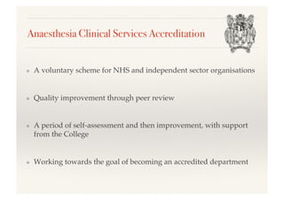 Anaesthesia Clinical Services Accreditation!
❖  A voluntary scheme for NHS and independent sector organisations!
❖  Quality improvement through peer review!
❖  A period of self-assessment and then improvement, with support
from the College!
❖  Working towards the goal of becoming an accredited department!
 
