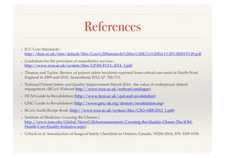 References!
❖  ICU Core Standards -
http://ﬁcm.ac.uk/sites/default/ﬁles/Core%20Standards%20for%20ICUs%20Ed.1%20%282013%29.pdf!
❖  Guidelines for the provision of anaesthetics services -
http://www.rcoa.ac.uk/system/ﬁles/GPAS-FULL-2014_3.pdf!
❖  Thomas and Taylor. Review of patient safety incidents reported from critical care units in North-West
England in 2009 and 2010. Anaesthesia 2012; 67: 706-713.!
❖  National Patient Safety and Quality Improvement March 2014 - the value of widespread clinical
engagement. (RCoA Webcast http://www.rcoa.ac.uk/webcast-catalogue)!
❖  FICM Guide to Revalidation (http://www.ﬁcm.ac.uk/cpd-and-revalidation)!
❖  GMC Guide to Revalidation (http://www.gmc-uk.org/doctors/revalidation.asp)!
❖  RCoA Audit Recipe Book (http://www.rcoa.ac.uk/system/ﬁles/CSQ-ARB-2012_1.pdf)!
❖  Institute of Medicine: Crossing the Chiasm (
http://www.iom.edu/Global/News%20Announcements/Crossing-the-Quality-Chasm-The-IOM-
Health-Care-Quality-Initiative.aspx)!
❖  Urbach et al. Introduction of Surgical Safety Checklists in Ontario, Canada. NEJM 2014; 370: 1029-1038.!
 