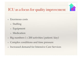 ICU as a focus for quality improvement!
❖  Enormous costs!
❖  Stafﬁng!
❖  Equipment!
❖  Medication!
❖  Big numbers ( ± 200 activities/patient/day)!
❖  Complex conditions and time pressure!
❖  Increased demand for Intensive Care Services!
 