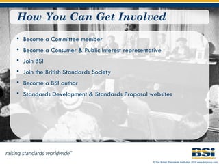How You Can Get Involved Become a Committee member Become a Consumer & Public Interest representative Join BSI Join the British Standards Society Become a BSI author Standards Development  &  Standards Proposal  websites 
