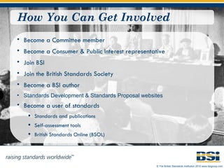 How You Can Get Involved Become a Committee member Become a Consumer & Public Interest representative Join BSI Join the British Standards Society Become a BSI author Standards Development  &  Standards Proposal  websites Become a user of standards Standards and publications Self-assessment tools British Standards Online (BSOL) 