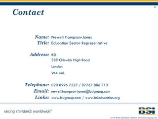 Contact Name: Newell Hampson-Jones Title: Education Sector Representative Address: BSI 389 Chiswick High Road London W4 4AL Telephone: 020 8996 7227 / 07767 886 713 Email: [email_address]   Links: www.bsigroup.com  /  www.bsieducation.org   