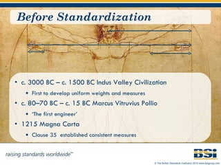 Before Standardization c. 3000 BC – c. 1500 BC Indus Valley Civilization First to develop uniform weights and measures c. 80–70 BC – c. 15 BC Marcus Vitruvius Pollio  ‘ The first engineer’ 1215 Magna Carta Clause 35  established consistent measures 