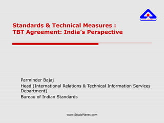 Standards & Technical Measures :
TBT Agreement: India’s Perspective
Parminder Bajaj
Head (International Relations & Technical Information Services
Department)
Bureau of Indian Standards
www.StudsPlanet.com
 