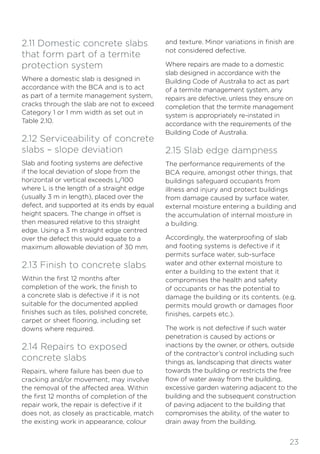 23
2.11 Domestic concrete slabs
that form part of a termite
protection system
Where a domestic slab is designed in
accordance with the BCA and is to act
as part of a termite management system,
cracks through the slab are not to exceed
Category 1 or 1 mm width as set out in
Table 2.10.
2.12 Serviceability of concrete
slabs – slope deviation
Slab and footing systems are defective
if the local deviation of slope from the
horizontal or vertical exceeds L/100
where L is the length of a straight edge
(usually 3 m in length), placed over the
defect, and supported at its ends by equal
height spacers. The change in offset is
then measured relative to this straight
edge. Using a 3 m straight edge centred
over the defect this would equate to a
maximum allowable deviation of 30 mm.
2.13 Finish to concrete slabs
Within the first 12 months after
completion of the work, the finish to
a concrete slab is defective if it is not
suitable for the documented applied
finishes such as tiles, polished concrete,
carpet or sheet flooring, including set
downs where required.
2.14 Repairs to exposed
concrete slabs
Repairs, where failure has been due to
cracking and/or movement, may involve
the removal of the affected area. Within
the first 12 months of completion of the
repair work, the repair is defective if it
does not, as closely as practicable, match
the existing work in appearance, colour
and texture. Minor variations in finish are
not considered defective.
Where repairs are made to a domestic
slab designed in accordance with the
Building Code of Australia to act as part
of a termite management system, any
repairs are defective, unless they ensure on
completion that the termite management
system is appropriately re-instated in
accordance with the requirements of the
Building Code of Australia.
2.15 Slab edge dampness
The performance requirements of the
BCA require, amongst other things, that
buildings safeguard occupants from
illness and injury and protect buildings
from damage caused by surface water,
external moisture entering a building and
the accumulation of internal moisture in
a building.
Accordingly, the waterproofing of slab
and footing systems is defective if it
permits surface water, sub-surface
water and other external moisture to
enter a building to the extent that it
compromises the health and safety
of occupants or has the potential to
damage the building or its contents. (e.g.
permits mould growth or damages floor
finishes, carpets etc.).
The work is not defective if such water
penetration is caused by actions or
inactions by the owner, or others, outside
of the contractor’s control including such
things as, landscaping that directs water
towards the building or restricts the free
flow of water away from the building,
excessive garden watering adjacent to the
building and the subsequent construction
of paving adjacent to the building that
compromises the ability, of the water to
drain away from the building.
 