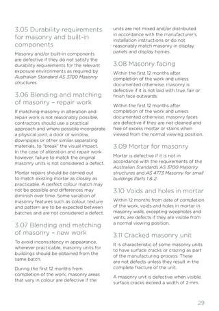 29
3.05 Durability requirements
for masonry and built-in
components
Masonry and/or built-in components
are defective if they do not satisfy the
durability requirements for the relevant
exposure environments as required by
Australian Standard AS 3700 Masonry
structures.
3.06 Blending and matching
of masonry – repair work
If matching masonry in alteration and
repair work is not reasonably possible,
contractors should use a practical
approach and where possible incorporate
a physical joint, a door or window,
downpipes or other similar separating
materials, to “break” the visual impact.
In the case of alteration and repair work
however, failure to match the original
masonry units is not considered a defect.
Mortar repairs should be carried out
to match existing mortar as closely as
practicable. A perfect colour match may
not be possible and differences may
diminish over time. Some variation of
masonry features such as colour, texture
and pattern are to be expected between
batches and are not considered a defect.
3.07 Blending and matching
of masonry – new work
To avoid inconsistency in appearance,
wherever practicable, masonry units for
buildings should be obtained from the
same batch.
During the first 12 months from
completion of the work, masonry areas
that vary in colour are defective if the
units are not mixed and/or distributed
in accordance with the manufacturer’s
installation instructions or do not
reasonably match masonry in display
panels and display homes.
3.08 Masonry facing
Within the first 12 months after
completion of the work and unless
documented otherwise, masonry is
defective if it is not laid with true, fair or
finish face outwards.
Within the first 12 months after
completion of the work and unless
documented otherwise, masonry faces
are defective if they are not cleaned and
free of excess mortar or stains when
viewed from the normal viewing position.
3.09 Mortar for masonry
Mortar is defective if it is not in
accordance with the requirements of the
Australian Standards AS 3700 Masonry
structures and AS 4773 Masonry for small
buildings Parts 1 & 2.
3.10 Voids and holes in mortar
Within 12 months from date of completion
of the work, voids and holes in mortar in
masonry walls, excepting weepholes and
vents, are defects if they are visible from
a normal viewing position.
3.11 Cracked masonry unit
It is characteristic of some masonry units
to have surface cracks or crazing as part
of the manufacturing process. These
are not defects unless they result in the
complete fracture of the unit.
A masonry unit is defective when visible
surface cracks exceed a width of 2 mm.
 