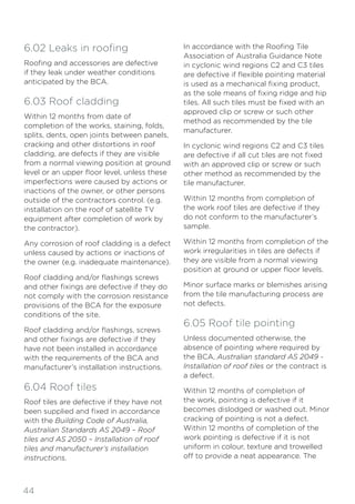 44
6.02 Leaks in roofing
Roofing and accessories are defective
if they leak under weather conditions
anticipated by the BCA.
6.03 Roof cladding
Within 12 months from date of
completion of the works, staining, folds,
splits, dents, open joints between panels,
cracking and other distortions in roof
cladding, are defects if they are visible
from a normal viewing position at ground
level or an upper floor level, unless these
imperfections were caused by actions or
inactions of the owner, or other persons
outside of the contractors control. (e.g.
installation on the roof of satellite TV
equipment after completion of work by
the contractor).
Any corrosion of roof cladding is a defect
unless caused by actions or inactions of
the owner (e.g. inadequate maintenance).
Roof cladding and/or flashings screws
and other fixings are defective if they do
not comply with the corrosion resistance
provisions of the BCA for the exposure
conditions of the site.
Roof cladding and/or flashings, screws
and other fixings are defective if they
have not been installed in accordance
with the requirements of the BCA and
manufacturer’s installation instructions.
6.04 Roof tiles
Roof tiles are defective if they have not
been supplied and fixed in accordance
with the Building Code of Australia,
Australian Standards AS 2049 – Roof
tiles and AS 2050 – Installation of roof
tiles and manufacturer’s installation
instructions.
In accordance with the Roofing Tile
Association of Australia Guidance Note
in cyclonic wind regions C2 and C3 tiles
are defective if flexible pointing material
is used as a mechanical fixing product,
as the sole means of fixing ridge and hip
tiles. All such tiles must be fixed with an
approved clip or screw or such other
method as recommended by the tile
manufacturer.
In cyclonic wind regions C2 and C3 tiles
are defective if all cut tiles are not fixed
with an approved clip or screw or such
other method as recommended by the
tile manufacturer.
Within 12 months from completion of
the work roof tiles are defective if they
do not conform to the manufacturer’s
sample.
Within 12 months from completion of the
work irregularities in tiles are defects if
they are visible from a normal viewing
position at ground or upper floor levels.
Minor surface marks or blemishes arising
from the tile manufacturing process are
not defects.
6.05 Roof tile pointing
Unless documented otherwise, the
absence of pointing where required by
the BCA, Australian standard AS 2049 -
Installation of roof tiles or the contract is
a defect.
Within 12 months of completion of
the work, pointing is defective if it
becomes dislodged or washed out. Minor
cracking of pointing is not a defect.
Within 12 months of completion of the
work pointing is defective if it is not
uniform in colour, texture and trowelled
off to provide a neat appearance. The
 