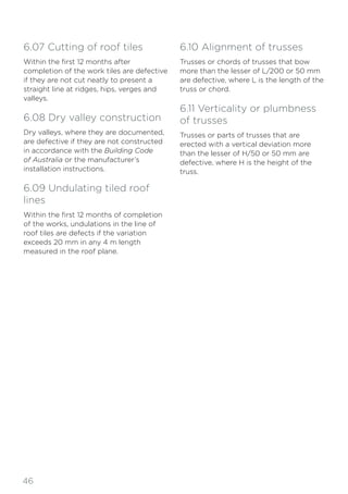 46
6.07 Cutting of roof tiles
Within the first 12 months after
completion of the work tiles are defective
if they are not cut neatly to present a
straight line at ridges, hips, verges and
valleys.
6.08 Dry valley construction
Dry valleys, where they are documented,
are defective if they are not constructed
in accordance with the Building Code
of Australia or the manufacturer’s
installation instructions.
6.09 Undulating tiled roof
lines
Within the first 12 months of completion
of the works, undulations in the line of
roof tiles are defects if the variation
exceeds 20 mm in any 4 m length
measured in the roof plane.
6.10 Alignment of trusses
Trusses or chords of trusses that bow
more than the lesser of L/200 or 50 mm
are defective, where L is the length of the
truss or chord.
6.11 Verticality or plumbness
of trusses
Trusses or parts of trusses that are
erected with a vertical deviation more
than the lesser of H/50 or 50 mm are
defective, where H is the height of the
truss.
 