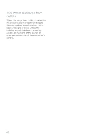 48
7.09 Water discharge from
outlets
Water discharge from outlets is defective
if it does not drain properly and clears
the surrounds of vessels such as baths,
basins, troughs or sinks, unless the
inability to drain has been caused by
actions or inactions of the owner, or
other person outside of the contractor’s
control.
 
