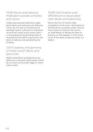 64
13.06 Decks and balcony
freeboard outside windows
and doors
Unless documented otherwise, water
proof decks and balconies are defective
if they do not have a membrane and
drainage system sufficient to withstand
wind-driven water to the extent that it
is anticipated by the Building Code of
Australia and AS 4654 surging from the
deck or balcony and penetrating the
building.
13.07 Leaking and ponding
of water proof decks and
balconies
Water proof decks and balconies are
defective if they leak, pond water and/or
do not drain to the outer edge, or storm
water outlet.
13.08 Calcification and
efflorescence associated
with decks and balconies
Within the first 12 months after
completion of the work, calcification or
efflorescence caused by water coming
from a deck or balcony that occurs
on walls below or beside the deck or
balcony, or that appears in the mortar
joints of the deck or balcony tiling, is a
defect.
 