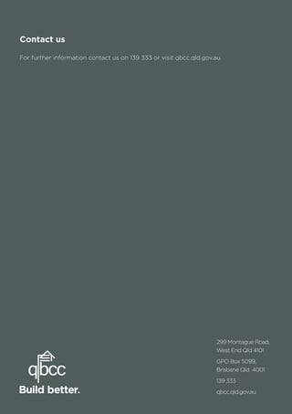 72
299 Montague Road,
West End Qld 4101
GPO Box 5099,
Brisbane Qld 4001
139 333
qbcc.qld.gov.au
Contact us
For further information contact us on 139 333 or visit qbcc.qld.gov.au.
 
