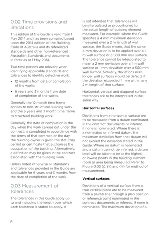 8
0.02 Time provisions and
limitations
This edition of the Guide is valid from 1
May 2014 and has been compiled based
upon the 2014 edition of the Building
Code of Australia and its referenced
standards and other non-referenced
Australian Standards and documents
in force as at 1 May 2014.
Two time periods are relevant when
identifying applicable standards and
tolerances to identify defective work:
• 12 months from date of completion
of the works
• 6 years and 3 months from date
of completion of the works.
Generally the 12 month time frame
applies to non-structural building work
and the 6 years and 3 month time frame
to structural building work.
Generally, the date of completion is the
day when the work carried out under the
contract, is completed in accordance with
the terms of that contract, or the day
the building owner is given the statutory
permit or certificate that authorises the
occupation of the building. Alternatively,
a definition may be given in the contract
associated with the building work.
Unless noted otherwise all standards
and tolerances provided in the Guide are
applicable for 6 years and 3 months from
the date of completion of the work
0.03 Measurement of
tolerances
The tolerances in this Guide apply up
to and including the length over which
each tolerance is stated to apply. It
is not intended that tolerances will
be interpolated or proportioned to
the actual length of building element
measured. For example, where the Guide
specifies a 4 mm maximum deviation
measured over a 2 m length of wall
surface, the Guide means that the same
4 mm deviation is to be applied over a 1
m wall surface or a 500 mm wall surface.
The tolerance cannot be interpolated to
mean a 2 mm deviation over a 1 m wall
surface or 1 mm deviation over a 500 mm
wall surface. Similarly, deviations over
longer wall surfaces would be defects if
the deviation exceeded 4 mm within any
2 m length of that surface.
Horizontal, vertical and diagonal surface
tolerances are to be interpreted in the
same way.
Horizontal surfaces
Deviations from a horizontal surface are
to be measured from a datum nominated
in the contract documents or inferred,
if none is nominated. Where there is
a nominated or inferred datum, the
maximum deviation from that datum will
not exceed the deviation stated in the
Guide. Where no datum is nominated
and a datum cannot be inferred, a datum
level will be taken to be at the highest
or lowest points in the building element,
room or area being measured. Refer to
Figure 0.03 (i), (ii) and (iii) for method of
measurement.
Vertical surfaces
Deviations of a vertical surface from a
true vertical plane are to be measured
from a plumb line through a plan position
or reference point nominated in the
contract documents or inferred, if none is
nominated. The maximum deviation of a
 