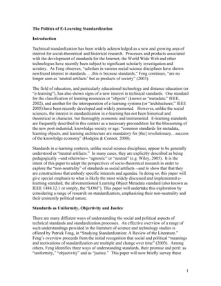 The Politics of E-Learning Standardization

Introduction

Technical standardization has been widely acknowledged as a new and growing area of
interest for social-theoretical and historical research. Processes and products associated
with the development of standards for the Internet, the World Wide Web and other
technologies have recently been subject to significant scholarly investigation and
scrutiny. As Feng observes, “scholars in various social science disciplines have shown
newfound interest in standards. …this is because standards,” Feng continues, “are no
longer seen as ‘neutral artifacts’ but as products of society” (2003).

The field of education, and particularly educational technology and distance education (or
“e-learning”), has also shown signs of a new interest in technical standards. One standard
for the classification of learning resources or “objects” (known as “metadata;” IEEE,
2002), and another for the interoperation of e-learning systems (or “architectures;” IEEE
2005) have been recently developed and widely promoted. However, unlike the social
sciences, the interest in standardization in e-learning has not been historical and
theoretical in character, but thoroughly economic and instrumental. E-learning standards
are frequently described in this context as a necessary precondition for the blossoming of
the new post-industrial, knowledge society or age: “common standards for metadata,
learning objects, and learning architecture are mandatory for [the] revolutionary…success
of the knowledge economy” (Hodgins & Connor, 2000).

Standards in e-learning contexts, unlike social science disciplines, appear to be generally
understood as “neutral artifacts.” In many cases, they are explicitly described as being
pedagogically --and otherwise-- “agnostic” or “neutral” (e.g. Wiley, 2005). It is the
intent of this paper to adopt the perspectives of socio-theoretical research in order to
explore the “non-neutrality” of standards as social artifacts --and to show that that they
are constructions that embody specific interests and agendas. In doing so, this paper will
give special emphasis to what is likely the most widely discussed and implemented e-
learning standard, the aforementioned Learning Object Metadata standard (also known as
IEEE 1484.12.1 or simply, the “LOM”). This paper will undertake this exploration by
considering a range of research on standardization, emphasizing their non-neutrality and
their eminently political nature.

Standards as Uniformity, Objectivity and Justice

There are many different ways of understanding the social and political aspects of
technical standards and standardization processes. An effective overview of a range of
such understandings provided in the literature of science and technology studies is
offered by Patrick Feng, in “Studying Standardization: A Review of the Literature.”
Feng’s overview proceeds from the initial recognition that social and political “meanings
and motivations of standardization are multiple and change over time” (2003). Among
others, Feng identifies three ways of understanding standards, their promise and peril: as
“uniformity,” “objectivity” and as “justice.” This paper will now briefly survey these



                                                                                             1
 