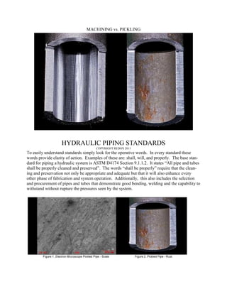 MACHINING vs. PICKLING




                   HYDRAULIC PIPING STANDARDS
                                      COPYRIGHT REDOX 2011
To easily understand standards simply look for the operative words. In every standard these
words provide clarity of action. Examples of these are: shall, will, and properly. The base stan-
dard for piping a hydraulic system is ASTM D4174 Section 9.1.1.2. It states “All pipe and tubes
shall be properly cleaned and preserved”. The words “shall be properly” require that the clean-
ing and preservation not only be appropriate and adequate but that it will also enhance every
other phase of fabrication and system operation. Additionally, this also includes the selection
and procurement of pipes and tubes that demonstrate good bending, welding and the capability to
withstand without rupture the pressures seen by the system.
 