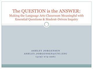 The QUESTION is the ANSWER:Making the Language Arts Classroom Meaningful with Essential Questions & Student-Driven Inquiry Ashley jorgensen Ashley.jorgensen@uni.edu (319) 273-2961 