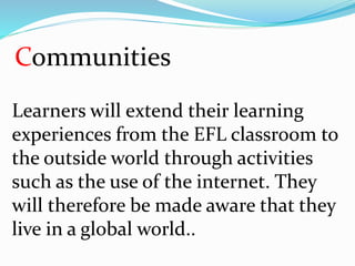 Communities
Learners will extend their learning
experiences from the EFL classroom to
the outside world through activities
such as the use of the internet. They
will therefore be made aware that they
live in a global world..
 