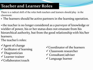 Teacher and Learner Roles
There is a radical shift of the roles both teachers and learners should play in the
classroom:
 The learners should be active partners in the learning operation.
 the teacher is no longer considered as a purveyor of knowledge or
wielder of power, his or her status does not emanate from his
hierarchical authority, but from the good relationship with his/her
learners.
The teacher’s roles:
Agent of change
 facilitator of learning
 Diagnostician
 Learner trainer
Collaborator/coach
Coordinator of the learners
 Classroom researcher
 Consultant/adviser
 Language learner
 