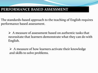 PERFORMANCE BASED ASSESSMENT
The standards-based approach to the teaching of English requires
performance based assessment.
 A measure of assessment based on authentic tasks that
necessitate that learners demonstrate what they can do with
English.
 A measure of how learners activate their knowledge
and skills to solve problems.
 