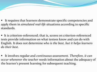  It requires that learners demonstrate specific competencies and
apply them in simulated real-life situations according to specific
standards.
 It is criterion-referenced; that is, scores on criterion-referenced
tests provide information on what testees know and can do with
English. It does not determine who is the best, but it helps learners
do their best.
 It involves regular and continuous assessment. Therefore, it can
occur whenever the teacher needs information about the adequacy of
the learner’s present learning for subsequent teaching.
 