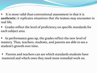  Parents and teachers can see which standards students have
mastered and which ones they need more remedial work on.
 It is more valid than conventional assessment in that it is
authentic; it replicates situations that the testees may encounter in
real life,
 Grades reflect the level of proficiency on specific standards for
each subject area.
 As performance goes up, the grades reflect the new level of
mastery. Thus, teachers, students, and parents are able to see a
student’s growth over time.
 