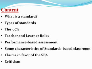 Content
• What is a standard?
• Types of standards
• The 5 C’s
• Teacher and Learner Roles
• Performance-based assessment
• Some characteristics of Standards-based classroom
• Claims in favor of the SBA
• Criticism
 