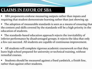 CLAIMS IN FAVOR OF SBA
 SBA proponents endorse measuring outputs rather than inputs and
requiring that student demonstrate learning rather than just showing up.
 The adoption of measurable standards is seen as a means of ensuring that
the content and skills covered by the standards will be a high priority in the
education of students.
 The standards-based education approach rejects the inevitability of
inferior performance by disadvantaged groups; it rejects the idea that only
a few can succeed. All students are capable of continuous improvement.
 All students will complete rigorous academic coursework so that they
leave high school prepared for university or technical training, without
remedial courses.
 Students should be measured against a fixed yardstick, a finish line,
rather than against other students.
 