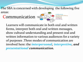 The SBA is concerned with developing the following five
areas:
Communication
Learners will communicate in both oral and written
forms, interpret both oral and written messages,
show cultural understanding and present oral and
written information to various audiences for a variety
of purposes .Three modes of communication are
involved here: the interpersonal, interpretive, and
presentational communication.
 