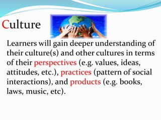 Culture
Learners will gain deeper understanding of
their culture(s) and other cultures in terms
of their perspectives (e.g. values, ideas,
attitudes, etc.), practices (pattern of social
interactions), and products (e.g. books,
laws, music, etc).
 