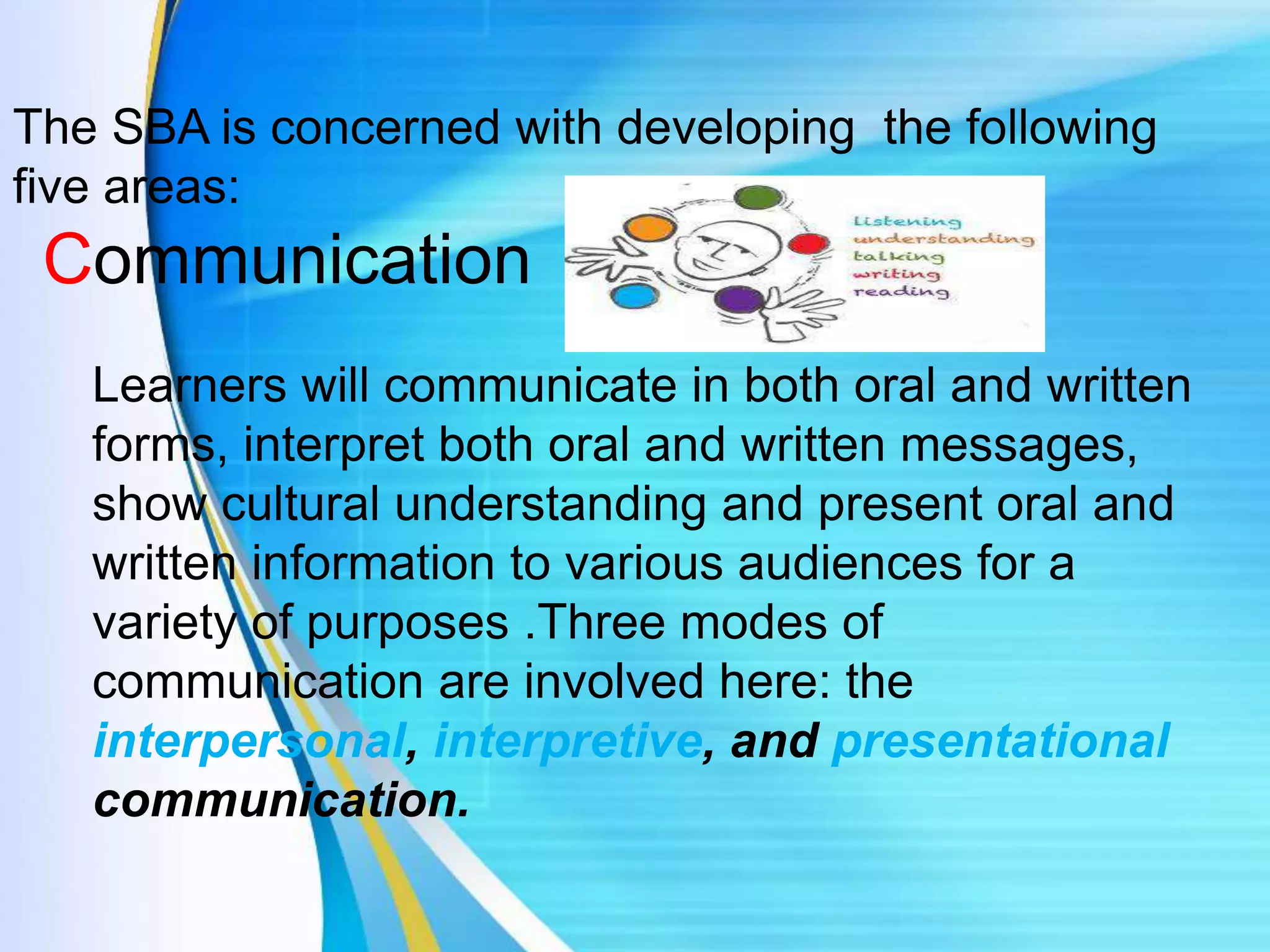 The SBA is concerned with developing the following
five areas:
Communication
Learners will communicate in both oral and written
forms, interpret both oral and written messages,
show cultural understanding and present oral and
written information to various audiences for a
variety of purposes .Three modes of
communication are involved here: the
interpersonal, interpretive, and presentational
communication.
 
