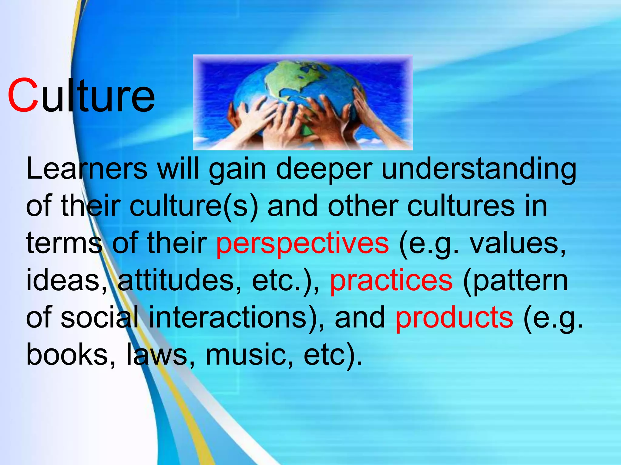 Culture
Learners will gain deeper understanding
of their culture(s) and other cultures in
terms of their perspectives (e.g. values,
ideas, attitudes, etc.), practices (pattern
of social interactions), and products (e.g.
books, laws, music, etc).
 