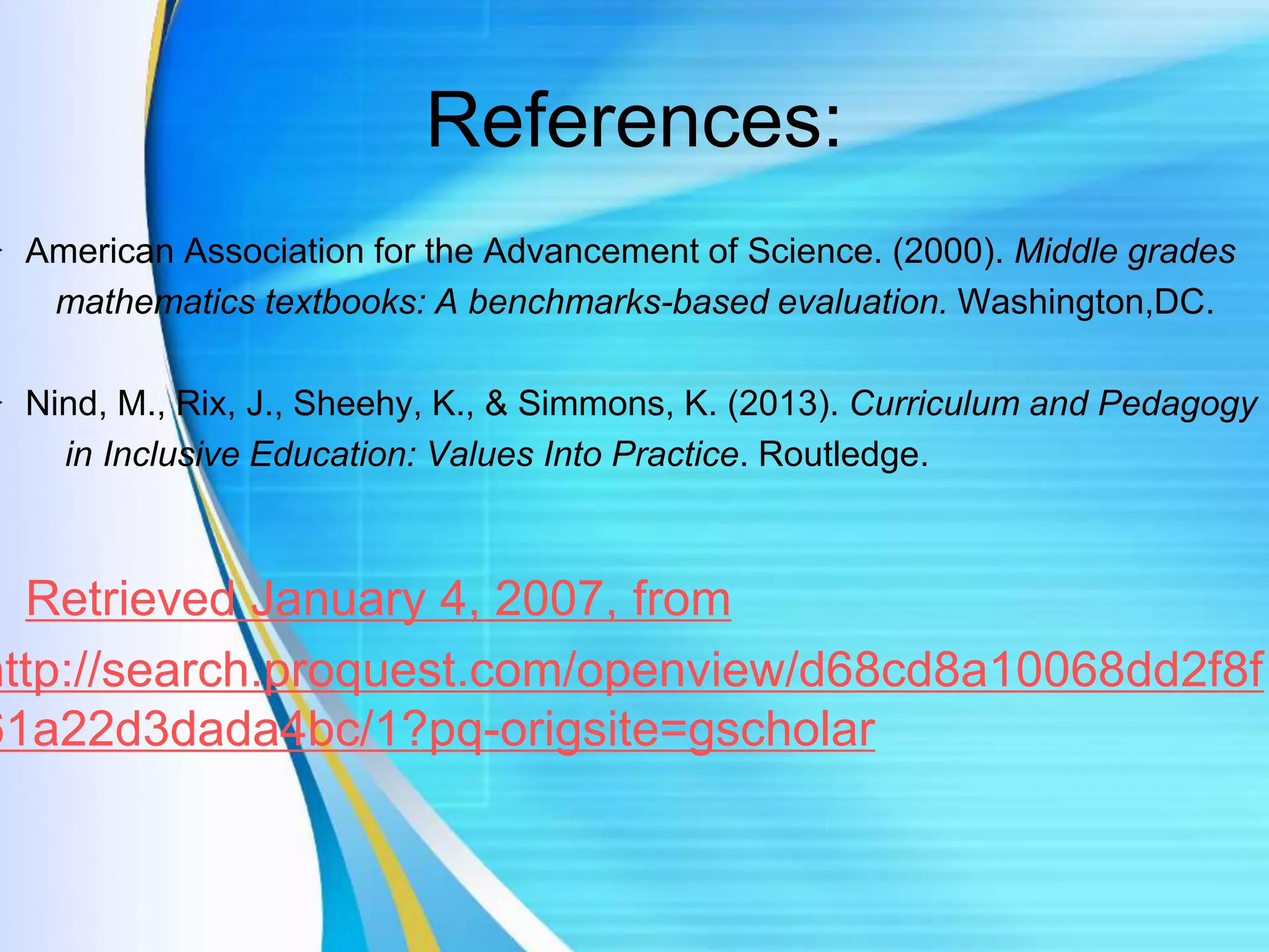 References:
 American Association for the Advancement of Science. (2000). Middle grades
mathematics textbooks: A benchmarks-based evaluation. Washington,DC.
 Nind, M., Rix, J., Sheehy, K., & Simmons, K. (2013). Curriculum and Pedagogy
in Inclusive Education: Values Into Practice. Routledge.
Retrieved January 4, 2007, from
http://search.proquest.com/openview/d68cd8a10068dd2f8f
61a22d3dada4bc/1?pq-origsite=gscholar
 
