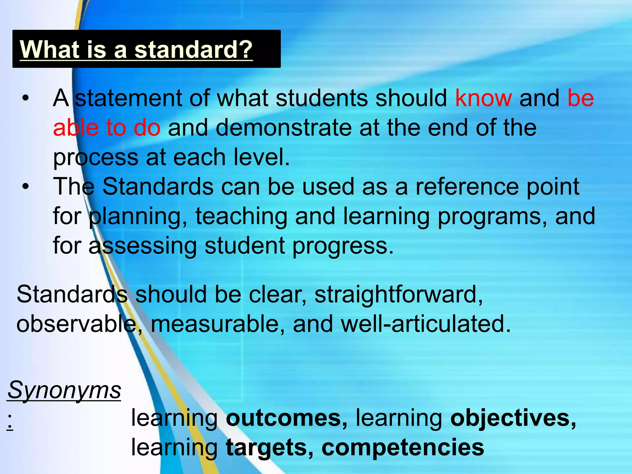 What is a standard?
• A statement of what students should know and be
able to do and demonstrate at the end of the
process at each level.
• The Standards can be used as a reference point
for planning, teaching and learning programs, and
for assessing student progress.
Synonyms
: learning outcomes, learning objectives,
learning targets, competencies
Standards should be clear, straightforward,
observable, measurable, and well-articulated.
 