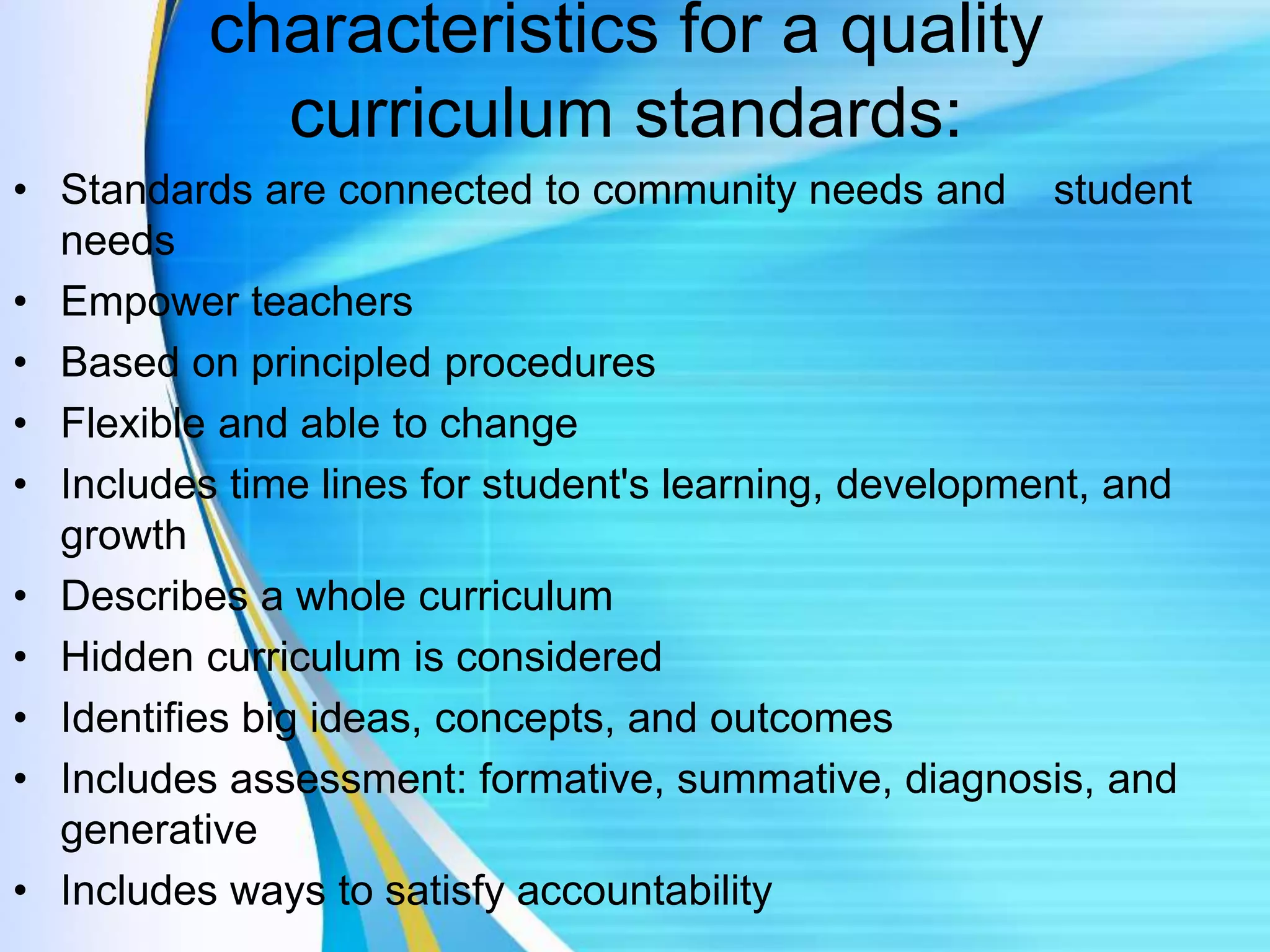 characteristics for a quality
curriculum standards:
• Standards are connected to community needs and student
needs
• Empower teachers
• Based on principled procedures
• Flexible and able to change
• Includes time lines for student's learning, development, and
growth
• Describes a whole curriculum
• Hidden curriculum is considered
• Identifies big ideas, concepts, and outcomes
• Includes assessment: formative, summative, diagnosis, and
generative
• Includes ways to satisfy accountability
 