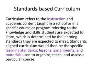 Standards-based Curriculum
Curriculum refers to the instruction and
academic content taught in a school or in a
specific course or program referring to the
knowledge and skills students are expected to
learn, which is determined by the learning
standards they are expected to meet. Standards
aligned curriculum would then be the specific
learning standards, lessons, assignments, and
materials used to organize, teach, and assess a
particular course.
 