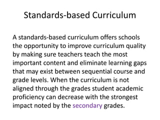 Standards-based Curriculum
A standards-based curriculum offers schools
the opportunity to improve curriculum quality
by making sure teachers teach the most
important content and eliminate learning gaps
that may exist between sequential course and
grade levels. When the curriculum is not
aligned through the grades student academic
proficiency can decrease with the strongest
impact noted by the secondary grades.
 