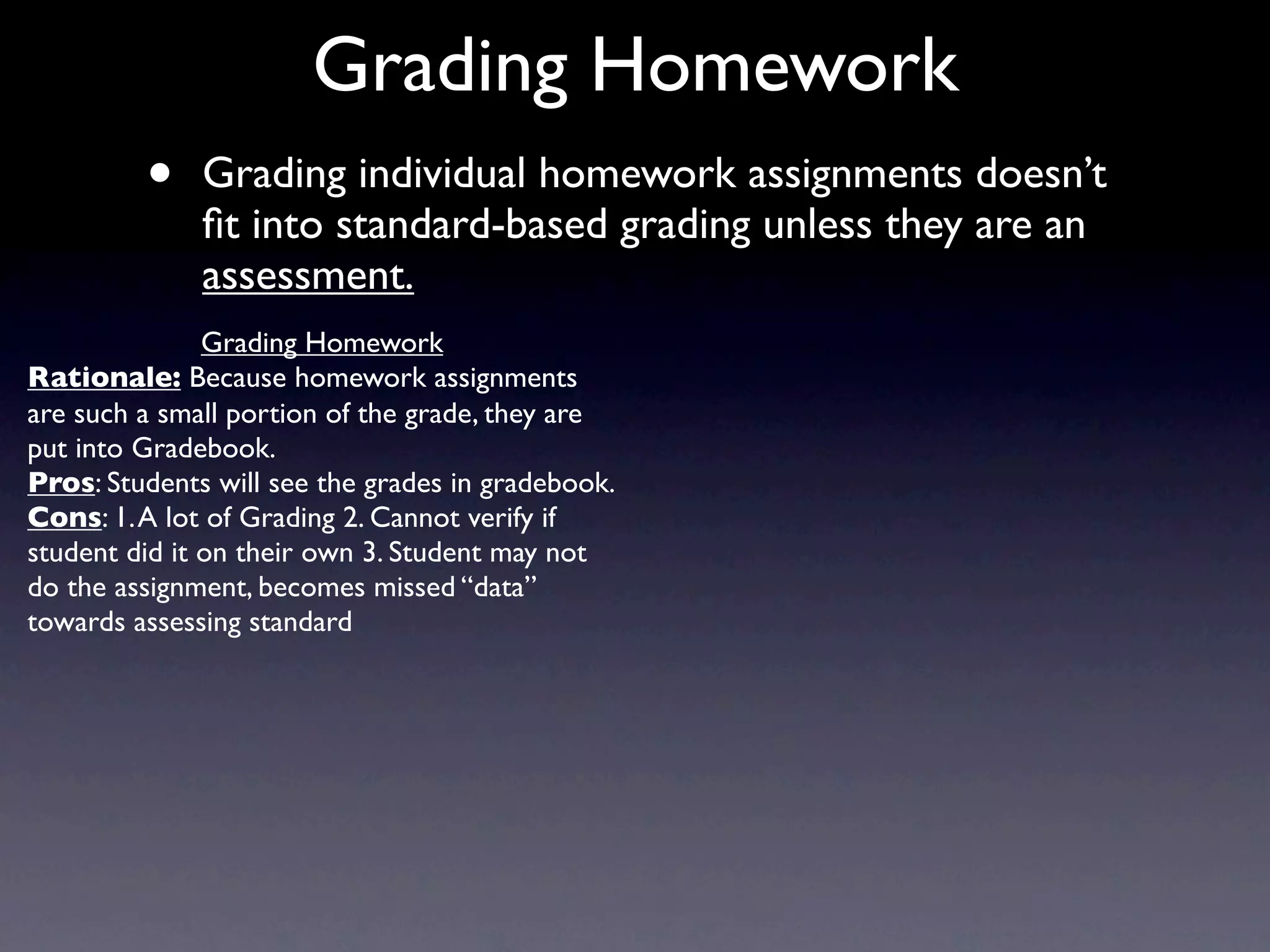Grading Homework
         •    Grading individual homework assignments doesn’t
              ﬁt into standard-based grading unless they are an
              assessment.
               Grading Homework
Rationale: Because homework assignments
are such a small portion of the grade, they are
put into Gradebook.
Pros: Students will see the grades in gradebook.
Cons: 1. A lot of Grading 2. Cannot verify if
student did it on their own 3. Student may not
do the assignment, becomes missed “data”
towards assessing standard
 