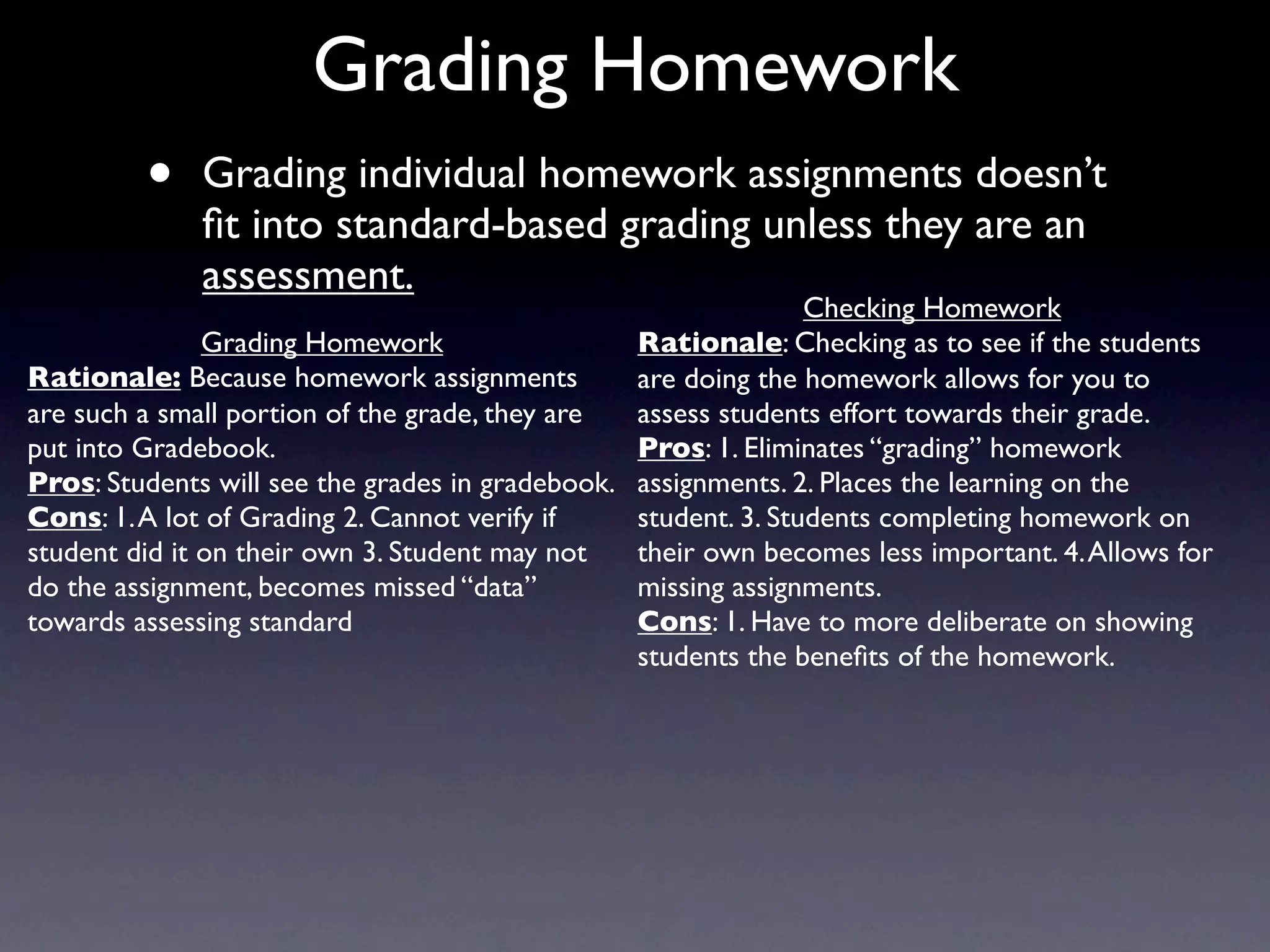Grading Homework
         •    Grading individual homework assignments doesn’t
              ﬁt into standard-based grading unless they are an
              assessment.
                                                                Checking Homework
               Grading Homework                  Rationale: Checking as to see if the students
Rationale: Because homework assignments          are doing the homework allows for you to
are such a small portion of the grade, they are  assess students effort towards their grade.
put into Gradebook.                              Pros: 1. Eliminates “grading” homework
Pros: Students will see the grades in gradebook. assignments. 2. Places the learning on the
Cons: 1. A lot of Grading 2. Cannot verify if    student. 3. Students completing homework on
student did it on their own 3. Student may not   their own becomes less important. 4. Allows for
do the assignment, becomes missed “data”         missing assignments.
towards assessing standard                       Cons: 1. Have to more deliberate on showing
                                                 students the beneﬁts of the homework.
 