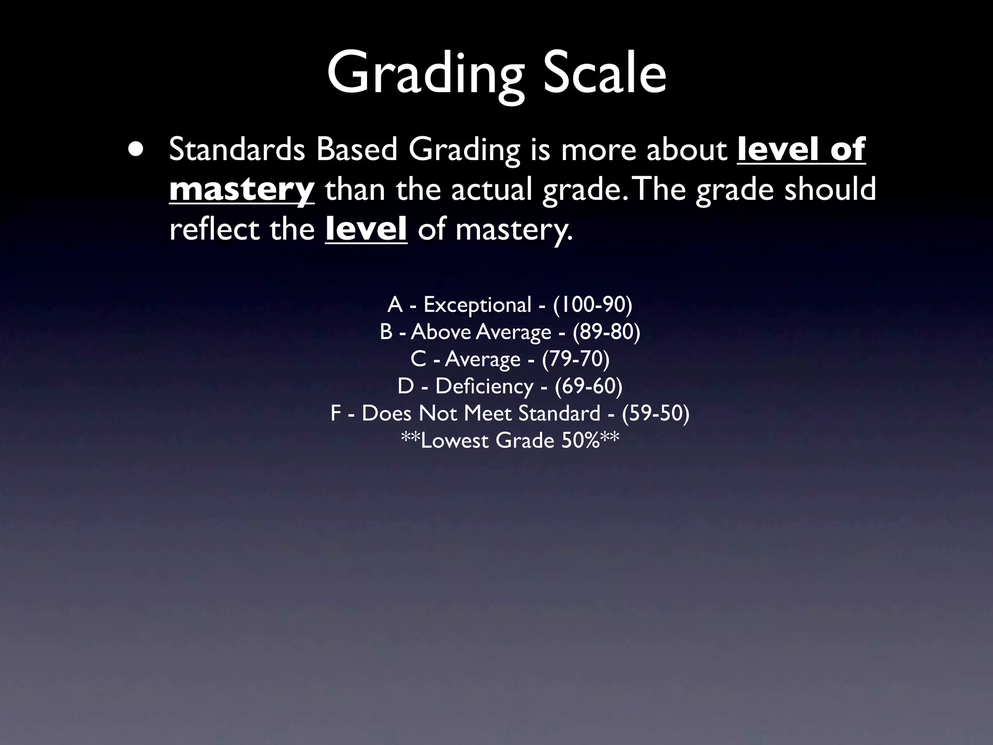 Grading Scale
•   Standards Based Grading is more about level of
    mastery than the actual grade. The grade should
    reﬂect the level of mastery.

                    A - Exceptional - (100-90)
                   B - Above Average - (89-80)
                       C - Average - (79-70)
                     D - Deﬁciency - (69-60)
              F - Does Not Meet Standard - (59-50)
                     **Lowest Grade 50%**
 
