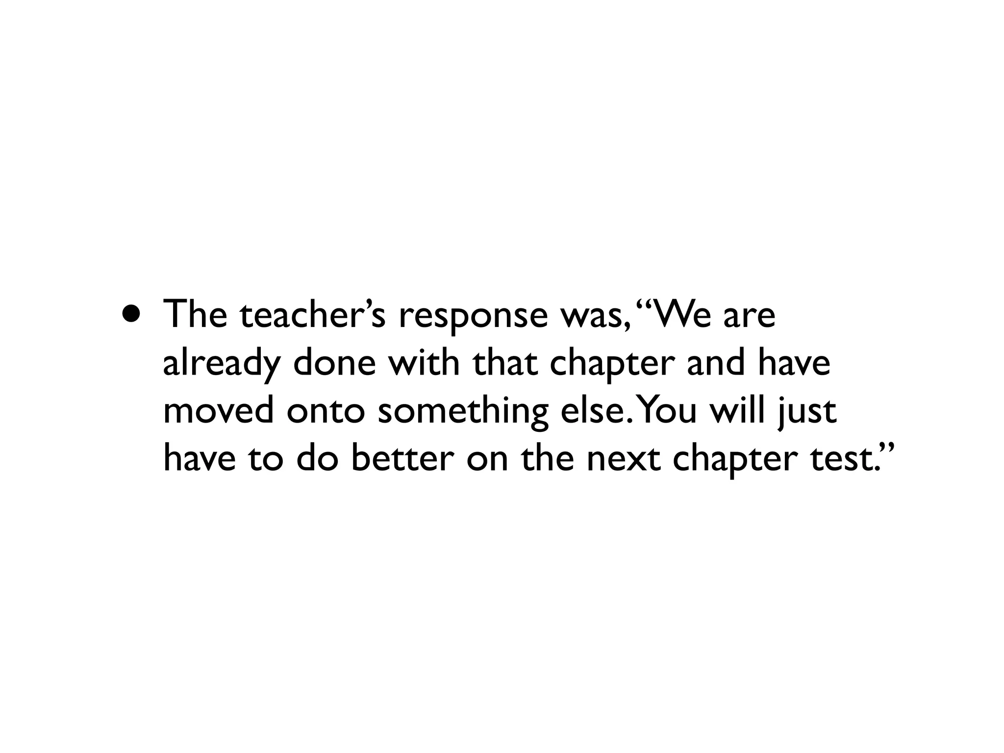• The teacher’s response was,“We are
already done with that chapter and have
moved onto something else.You will just
have to do better on the next chapter test.”
 