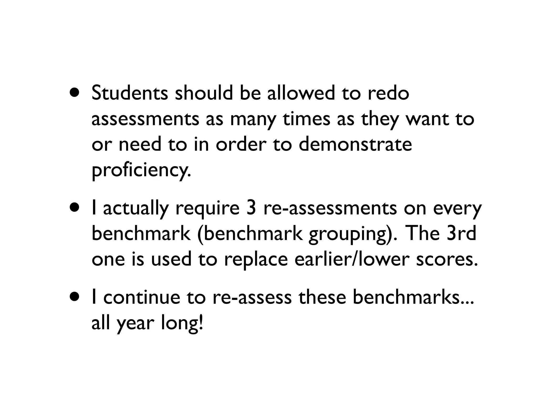 • Students should be allowed to redo
assessments as many times as they want to
or need to in order to demonstrate
proficiency.
• I actually require 3 re-assessments on every
benchmark (benchmark grouping). The 3rd
one is used to replace earlier/lower scores.
• I continue to re-assess these benchmarks...
all year long!
 