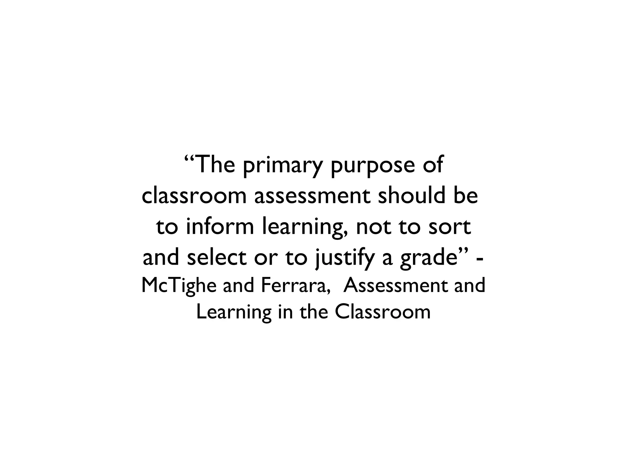 “The primary purpose of
classroom assessment should be
to inform learning, not to sort
and select or to justify a grade” -
McTighe and Ferrara, Assessment and
Learning in the Classroom
 