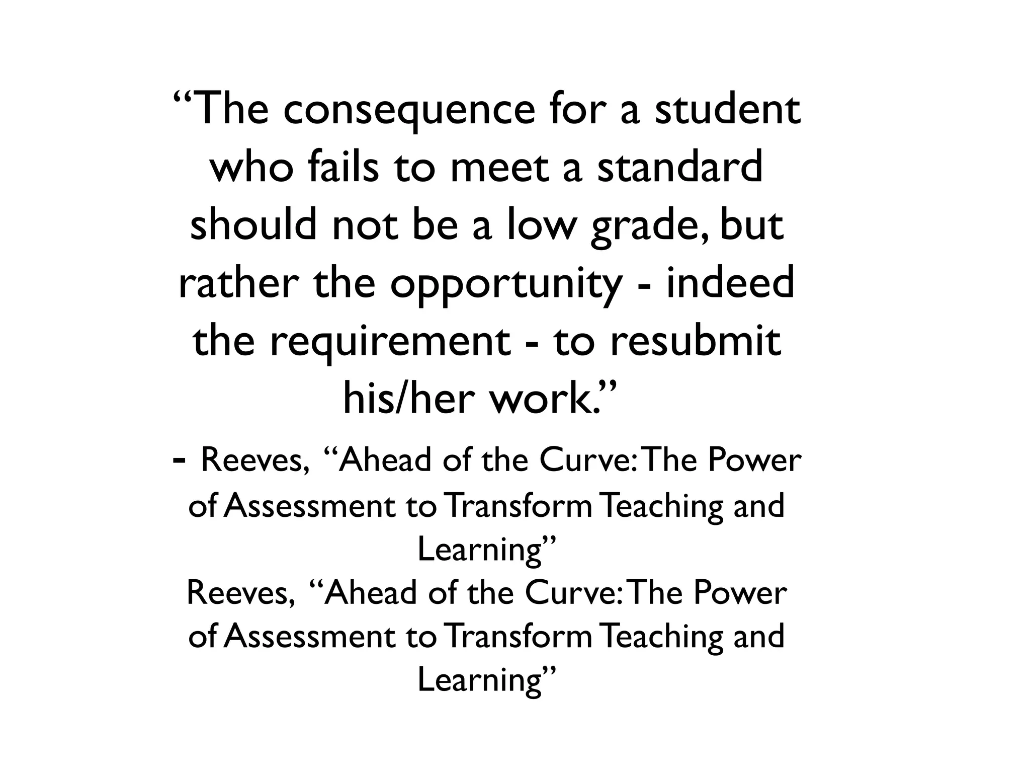 “The consequence for a student
who fails to meet a standard
should not be a low grade, but
rather the opportunity - indeed
the requirement - to resubmit
his/her work.”
- Reeves, “Ahead of the Curve:The Power
of Assessment to Transform Teaching and
Learning”
Reeves, “Ahead of the Curve:The Power
of Assessment to Transform Teaching and
Learning”
 