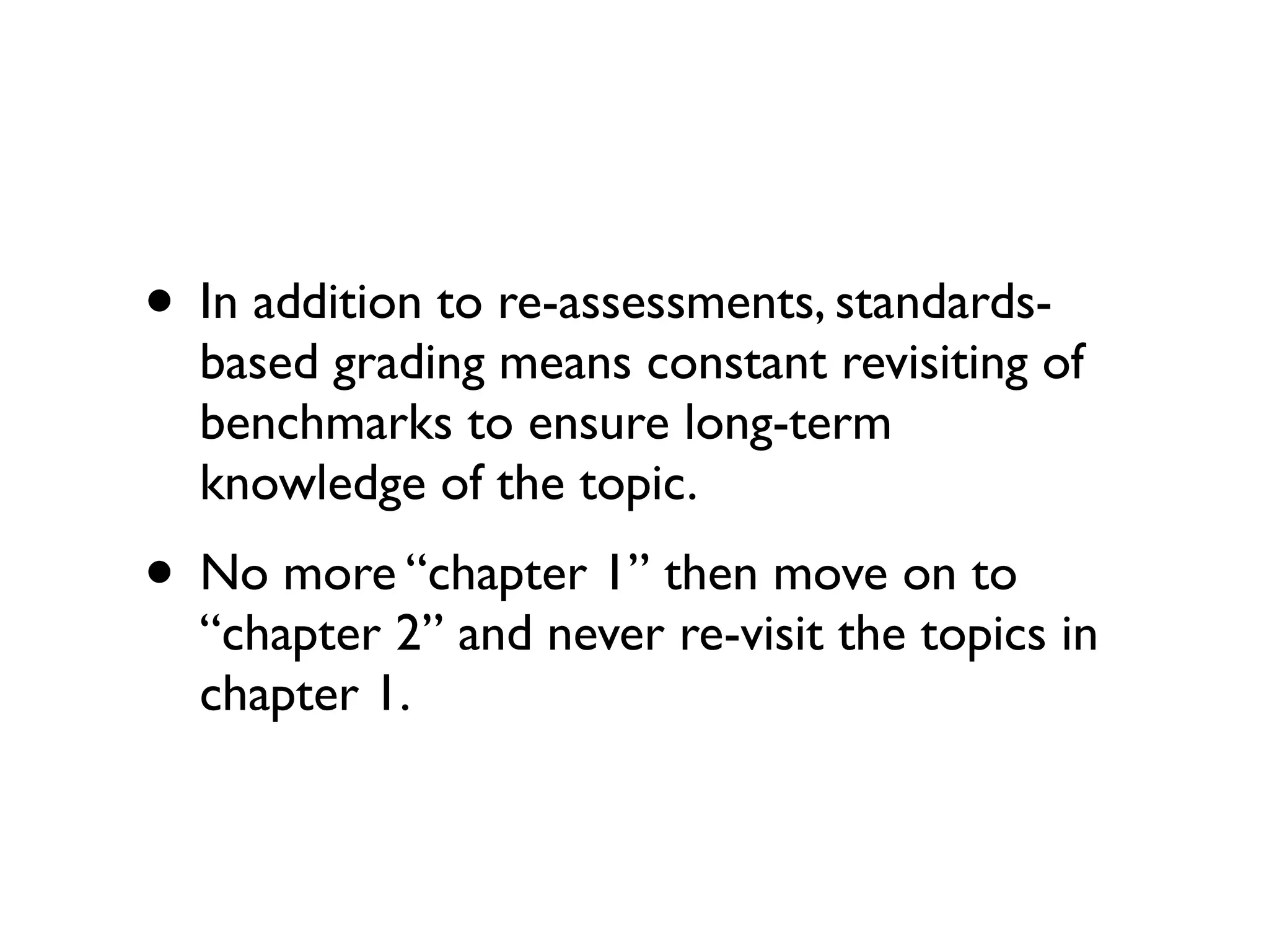 • In addition to re-assessments, standards-
based grading means constant revisiting of
benchmarks to ensure long-term
knowledge of the topic.
• No more “chapter 1” then move on to
“chapter 2” and never re-visit the topics in
chapter 1.
 