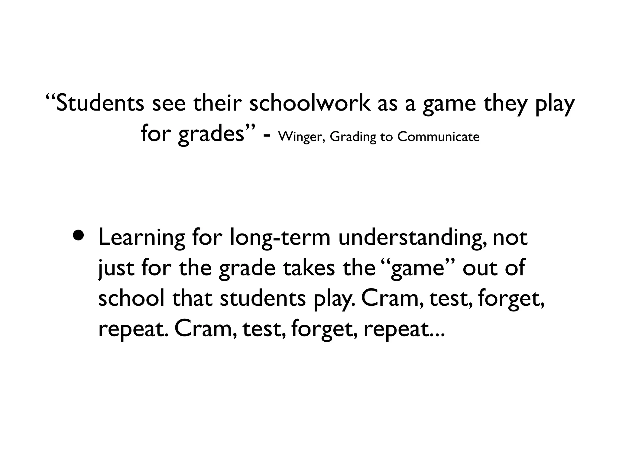 • Learning for long-term understanding, not
just for the grade takes the “game” out of
school that students play. Cram, test, forget,
repeat. Cram, test, forget, repeat...
“Students see their schoolwork as a game they play
for grades” - Winger, Grading to Communicate
 