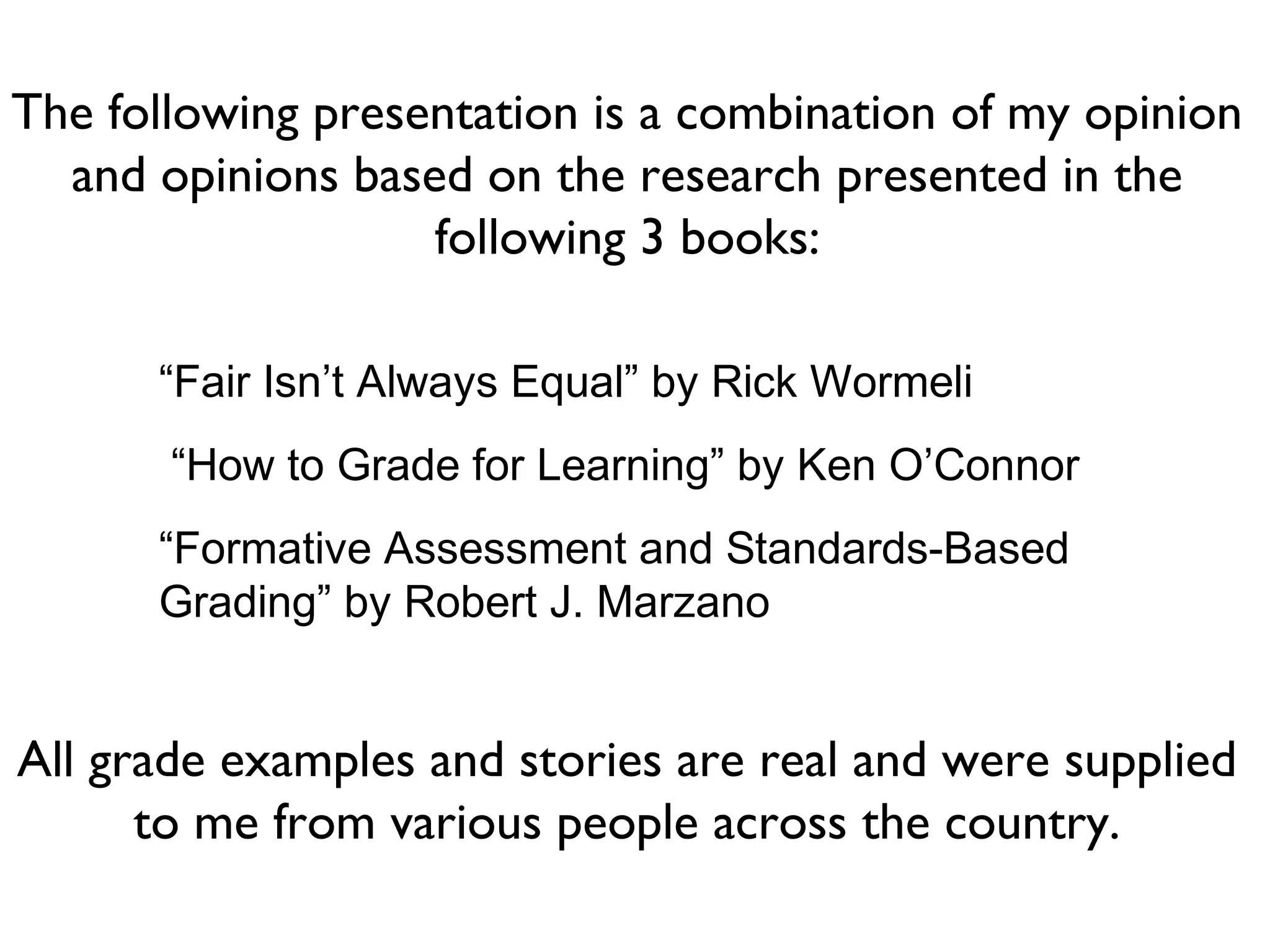 “Fair Isn’t Always Equal” by Rick Wormeli
“How to Grade for Learning” by Ken O’Connor
“Formative Assessment and Standards-Based
Grading” by Robert J. Marzano
The following presentation is a combination of my opinion
and opinions based on the research presented in the
following 3 books:
All grade examples and stories are real and were supplied
to me from various people across the country.
 
