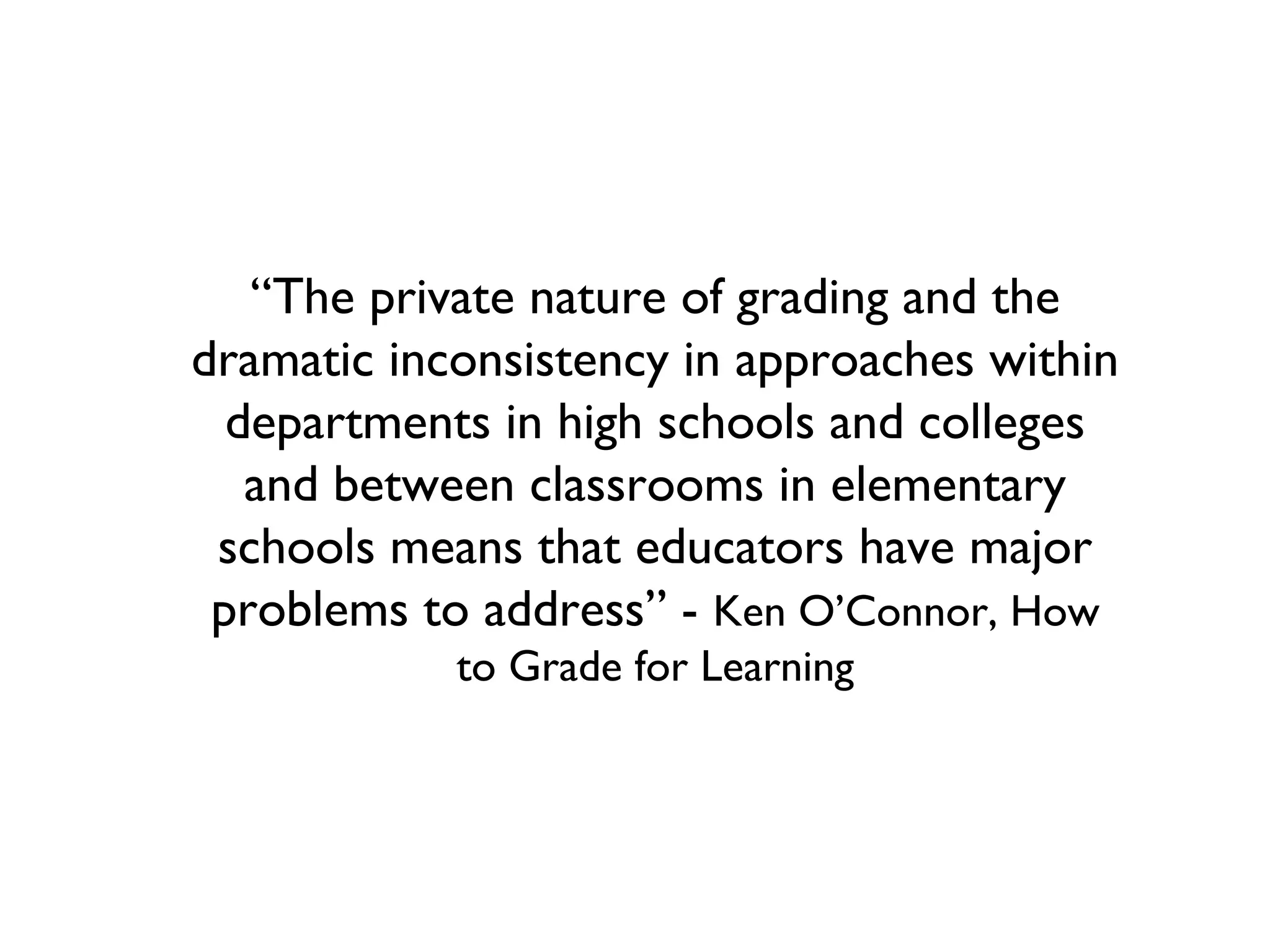 “The private nature of grading and the
dramatic inconsistency in approaches within
departments in high schools and colleges
and between classrooms in elementary
schools means that educators have major
problems to address” - Ken O’Connor, How
to Grade for Learning
 