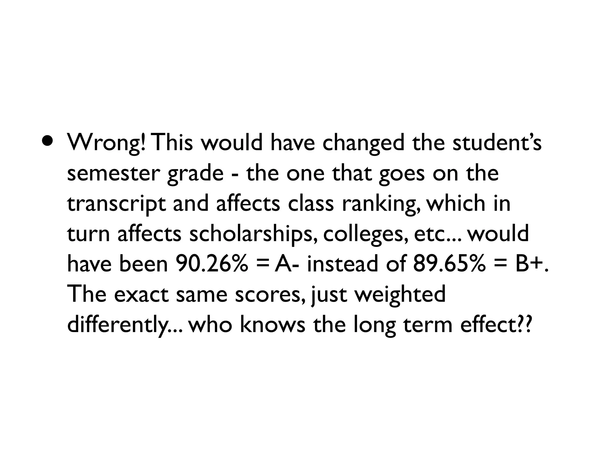 • Wrong! This would have changed the student’s
semester grade - the one that goes on the
transcript and affects class ranking, which in
turn affects scholarships, colleges, etc... would
have been 90.26% = A- instead of 89.65% = B+.
The exact same scores, just weighted
differently... who knows the long term effect??
 