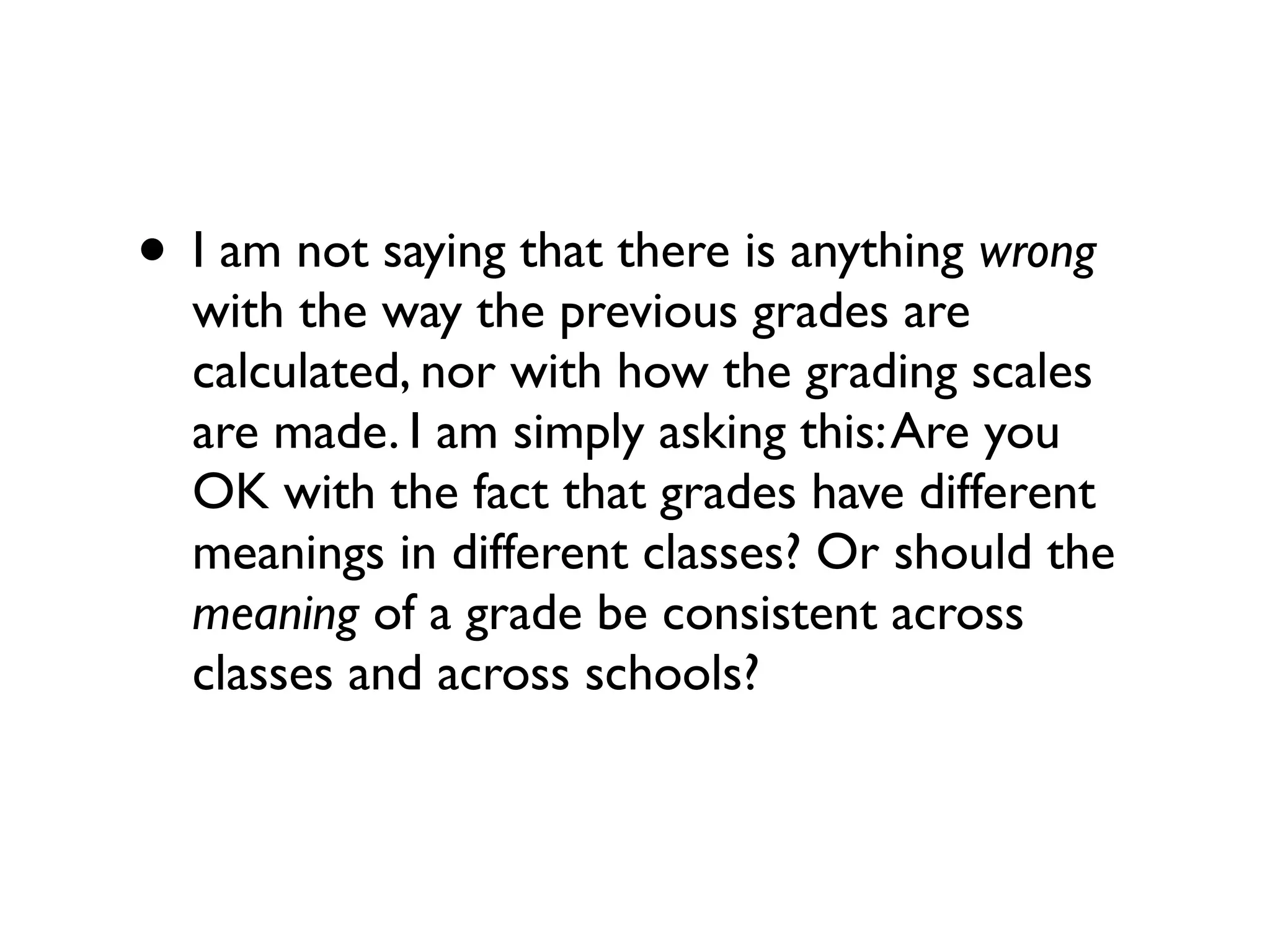• I am not saying that there is anything wrong
with the way the previous grades are
calculated, nor with how the grading scales
are made. I am simply asking this:Are you
OK with the fact that grades have different
meanings in different classes? Or should the
meaning of a grade be consistent across
classes and across schools?
 